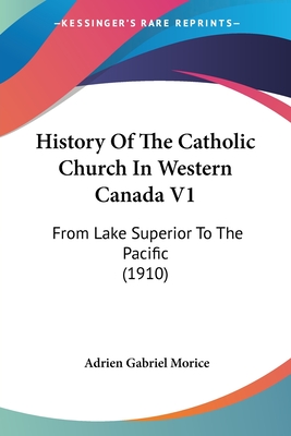 History Of The Catholic Church In Western Canada V1: From Lake Superior To The Pacific (1910) - Morice, Adrien Gabriel