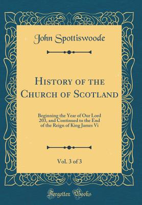 History of the Church of Scotland, Vol. 3 of 3: Beginning the Year of Our Lord 203, and Continued to the End of the Reign of King James VI (Classic Reprint) - Spottiswoode, John