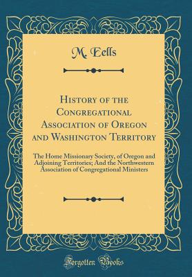 History of the Congregational Association of Oregon and Washington Territory: The Home Missionary Society, of Oregon and Adjoining Territories; And the Northwestern Association of Congregational Ministers (Classic Reprint) - Eells, M