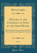 History of the Conquest of Spain by the Arab-Moors, Vol. 1: With a Sketch of the Civilization Which They Achieved, and Imparted to Europe (Classic Reprint)
