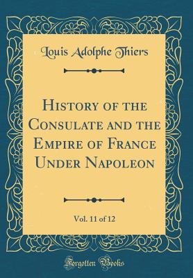 History of the Consulate and the Empire of France Under Napoleon, Vol. 11 of 12 (Classic Reprint) - Thiers, Louis Adolphe