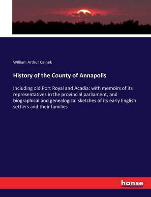 History of the County of Annapolis: Including old Port Royal and Acadia: with memoirs of its representatives in the provincial parliament, and biographical and genealogical sketches of its early English settlers and their families - Calnek, William Arthur