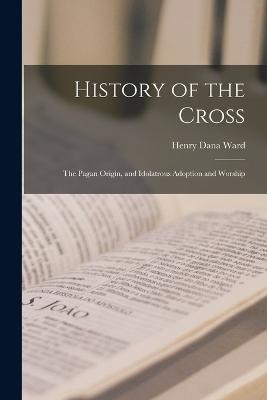 History of the Cross: The Pagan Origin, and Idolatrous Adoption and Worship - Ward, Henry Dana