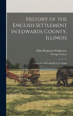 History of the English Settlement in Edwards County, Illinois: Founded in 1817 and 1818, by Morris - Flower, George, and Washburne, Elihu Benjamin