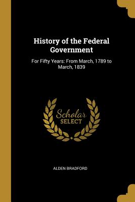 History of the Federal Government: For Fifty Years: From March, 1789 to March, 1839 - Bradford, Alden