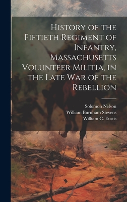 History of the Fiftieth Regiment of Infantry, Massachusetts Volunteer Militia, in the Late War of the Rebellion - Stevens, William Burnham, and Nelson, Solomon, and Eustis, William C