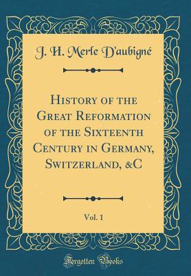 History of the Great Reformation of the Sixteenth Century in Germany, Switzerland, &c, Vol. 1 (Classic Reprint) - D'Aubigne, J H Merle