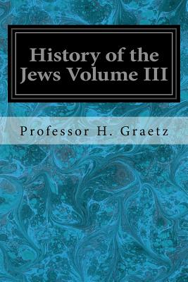 History of the Jews Volume III: From the Revolt Against the Zendik (511 C.E.) to the Capture of St. Jean d'Acre by the Mahometans (1291 C.E.) - Graetz, Professor H