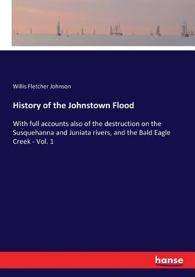 History of the Johnstown Flood: With full accounts also of the destruction on the Susquehanna and Juniata rivers, and the Bald Eagle Creek - Vol. 1 - Johnson, Willis Fletcher