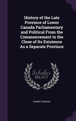 History of the Late Province of Lower Canada Parliamentary and Political From the Commencement to the Close of Its Existence As a Separate Province - Christie, Robert