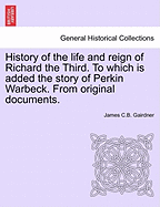 History of the Life and Reign of Richard the Third. to Which Is Added the Story of Perkin Warbeck. from Original Documents.