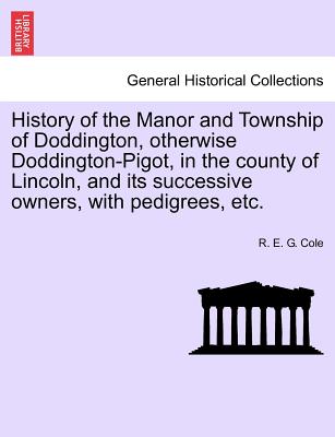 History of the Manor and Township of Doddington, Otherwise Doddington-Pigot, in the County of Lincoln, and Its Successive Owners, with Pedigrees, Etc. - Cole, R E G