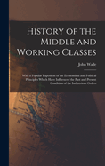 History of the Middle and Working Classes: With a Popular Expositon of the Economical and Political Principles Which Have Influenced the Past and Present Condition of the Industrious Orders