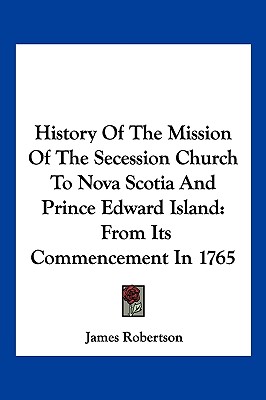 History Of The Mission Of The Secession Church To Nova Scotia And Prince Edward Island: From Its Commencement In 1765 - Robertson, James, Dr.