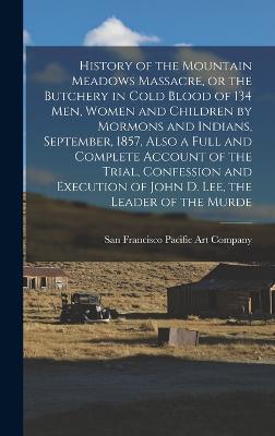 History of the Mountain Meadows Massacre, or the Butchery in Cold Blood of 134 men, Women and Children by Mormons and Indians, September, 1857, Also a Full and Complete Account of the Trial, Confession and Execution of John D. Lee, the Leader of the Murde - Pacific Art Company, San Francisco (Creator)