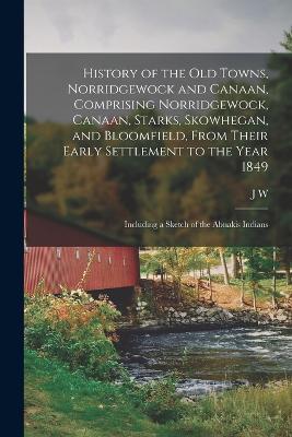 History of the old Towns, Norridgewock and Canaan, Comprising Norridgewock, Canaan, Starks, Skowhegan, and Bloomfield, From Their Early Settlement to the Year 1849; Including a Sketch of the Abnakis Indians - Hanson, J W 1823-1901