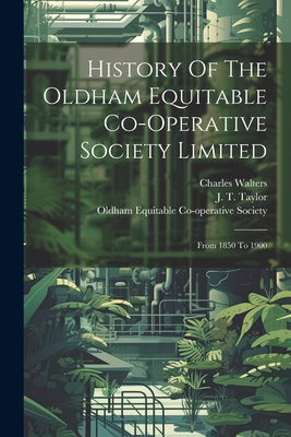 History Of The Oldham Equitable Co-operative Society Limited: From 1850 To 1900 - Walters, Charles, and J T Taylor (Creator), and Oldham Equitable Co-Operative Society (Creator)