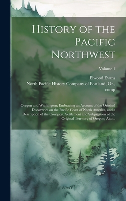 History of the Pacific Northwest: Oregon and Washington; Embracing an Account of the Original Discoveries on the Pacific Coast of North America, and a Description of the Conquest, Settlement and Subjugation of the Original Territory of Oregon; Also... - North Pacific History Company of Port (Creator), and Evans, Elwood