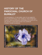 History of the Parochial Church of Burnley: Its Endowments, Its Records, and Its Incumbents: With a Description of the Towneley and Stansfield Chapels, and an Appendix Containing Accounts of All the District Churches Within the Chapelry