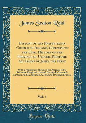 History of the Presbyterian Church in Ireland, Comprising the Civil History of the Province of Ulster, from the Accession of James the First, Vol. 1: With a Preliminary Sketch of the Progress of the Reformed Religion in Ireland During the Sixteenth Centur - Reid, James Seaton