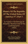 History of the Republic of the United States of America V7, Part 1: As Traced in the Writings of Alexander Hamilton and of His Contemporaries (1861)