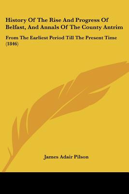History Of The Rise And Progress Of Belfast, And Annals Of The County Antrim: From The Earliest Period Till The Present Time (1846) - Pilson, James Adair (Editor)