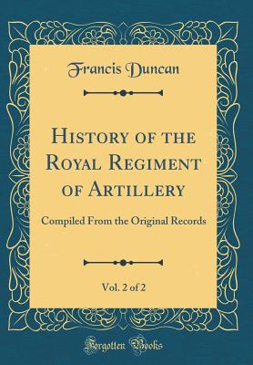 History of the Royal Regiment of Artillery, Vol. 2 of 2: Compiled from the Original Records (Classic Reprint) - Duncan, Francis