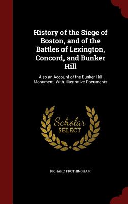 History of the Siege of Boston, and of the Battles of Lexington, Concord, and Bunker Hill: Also an Account of the Bunker Hill Monument. with Illustrative Documents - Frothingham, Richard