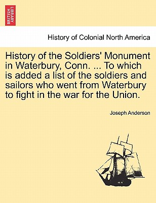 History of the Soldiers' Monument in Waterbury, Conn. ... to Which Is Added a List of the Soldiers and Sailors Who Went from Waterbury to Fight in the War for the Union. - Anderson, Joseph