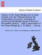 History of the Tower Bridge and of Other Bridges Over the Thames Built by the Corporation of London. Including an Account of the Bridge House Trust from the Twelfth Century ... with a Description of the Tower Bridge by J. W. Barry ... and an