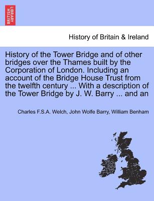 History of the Tower Bridge and of Other Bridges Over the Thames Built by the Corporation of London. Including an Account of the Bridge House Trust from the Twelfth Century ... with a Description of the Tower Bridge by J. W. Barry ... and an - Welch, Charles F S a, and Barry, John Wolfe, and Benham, William