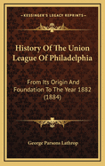 History of the Union League of Philadelphia: From Its Origin and Foundation to the Year 1882 (1884)