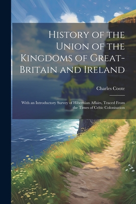 History of the Union of the Kingdoms of Great-Britain and Ireland: With an Introductory Survey of Hibernian Affairs, Traced From the Times of Celtic Colonisation - Coote, Charles