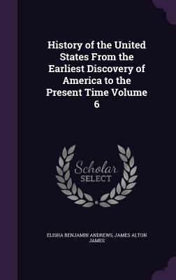 History of the United States From the Earliest Discovery of America to the Present Time Volume 6 - Andrews, Elisha Benjamin, and James, James Alton