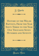 History of the Welsh Baptists, from the Year Sixty-Three to the Year One Thousand Seven Hundred and Seventy (Classic Reprint)