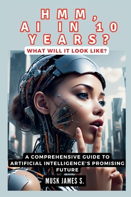 HMM, AI IN 10 YEARS? What Will It Look Like?: A Comprehensive Guide to Artificial Intelligence's Promising Future - James S, Musk