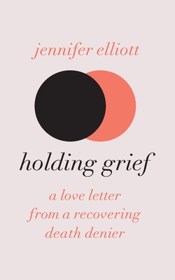 Holding Grief: A Love Letter from a Recovering Death Denier - Elliott, Jennifer