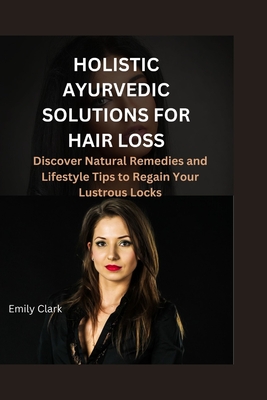 Holistic Ayurvedic Solutions for Hair Loss: Discover Natural Remedies and Lifestyle Tips to Regain Your Lustrous Locks - Clark, Emily