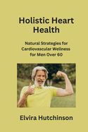 Holistic Heart Health: Natural Strategies for Cardiovascular Wellness for Men Over 60