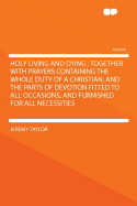 Holy Living and Dying: Together with Prayers: Containing the Whole Duty of a Christian, and the Parts of Devotion Fitted to All Occasions and Furnished for All Necessities