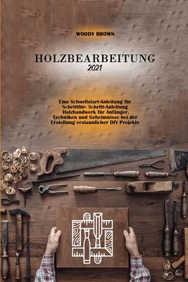 Holzbearbeitung 2021: Eine Schnellstart-Anleitung fur Schrittfur- Schritt-Anleitung Holzhandwerk fur Anfnger. Techniken und Geheimnisse bei der Erstellung erstaunlicher DIY Projekte - Brown, Woody