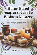 Home-Based Soap and Candle Business Mastery: The Complete Guide to Making, Marketing, and Selling Handmade Soaps and Candles From Home for Profit