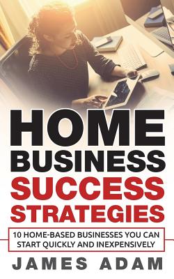 Home Business Success Strategies: 10 Home-Based Businesses You Can Start Quickly and Inexpensively - Adam, James