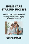 Home Care Startup Success: How to Turn Your Passion for Helping Others into a Highly Profitable Business