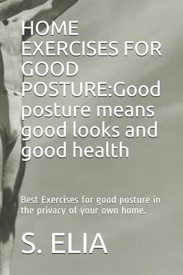 Home Exercises for Good Posture: Good posture means good looks and good health: Best Exercises for good posture in the privacy of your own home. - Elia, S