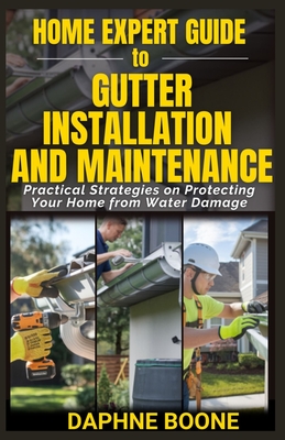 Home Expert Guide to Gutter Installation and Maintenance: Practical Strategies on Protecting Your Home from Water Damage - Boone, Daphne