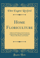 Home Floriculture: A Practical Guide to the Treatment of Flowering and Other Ornamental Plants in the House and Garden (Classic Reprint)