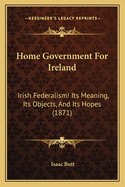 Home Government for Ireland: Irish Federalism! Its Meaning, Its Objects, and Its Hopes