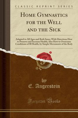 Home Gymnastics for the Well and the Sick: Adapted to All Ages and Both Sexes; With Directions How to Preserve and Increase Health; Also How to Overcome Conditions of Ill Health, by Simple Movements of the Body (Classic Reprint) - Angerstein, E