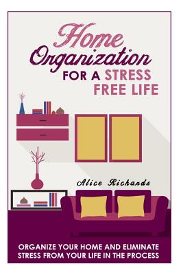 Home Organization For A Stress Free Life: Organize Your Home And Eliminate Stress From Your Life In The Process - Richards, Alice